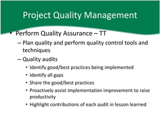 Project Quality Management
• Perform Quality Assurance – TT
  – Plan quality and perform quality control tools and
    techniques
  – Quality audits
     • Identify good/best practices being implemented
     • Identify all gaps
     • Share the good/best practices
     • Proactively assist implementation improvement to raise
       productivity
     • Highlight contributions of each audit in lesson learned
 