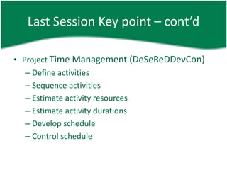 Last Session Key point – cont’d

• Project Time Management (DeSeReDDevCon)
   – Define activities
   – Sequence activities
   – Estimate activity resources
   – Estimate activity durations
   – Develop schedule
   – Control schedule
 