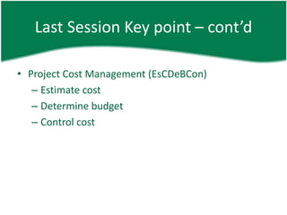 Last Session Key point – cont’d

• Project Cost Management (EsCDeBCon)
   – Estimate cost
   – Determine budget
   – Control cost
 