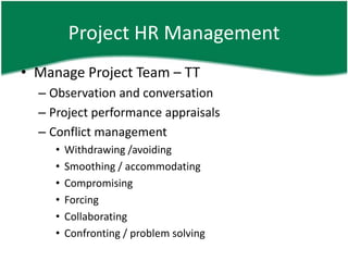 Project HR Management
• Manage Project Team – TT
  – Observation and conversation
  – Project performance appraisals
  – Conflict management
     •   Withdrawing /avoiding
     •   Smoothing / accommodating
     •   Compromising
     •   Forcing
     •   Collaborating
     •   Confronting / problem solving
 