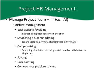 Project HR Management
• Manage Project Team – TT (cont’d)
  – Conflict management
     • Withdrawing /avoiding
        – Retreat from potential conflict situation
     • Smoothing / accommodating
        – Emphasizing on agreement rather than differences
     • Compromising
        – Searching of solutions to bring certain level of satisfaction to
          all parties
     • Forcing
     • Collaborating
     • Confronting / problem solving
 