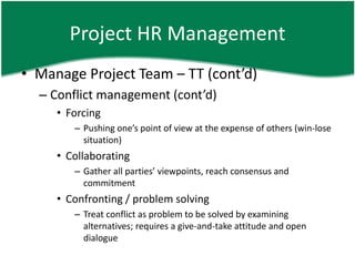 Project HR Management
• Manage Project Team – TT (cont’d)
  – Conflict management (cont’d)
     • Forcing
        – Pushing one’s point of view at the expense of others (win-lose
          situation)
     • Collaborating
        – Gather all parties’ viewpoints, reach consensus and
          commitment
     • Confronting / problem solving
        – Treat conflict as problem to be solved by examining
          alternatives; requires a give-and-take attitude and open
          dialogue
 