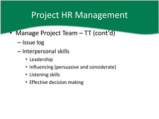 Project HR Management
• Manage Project Team – TT (cont’d)
  – Issue log
  – Interpersonal skills
     •   Leadership
     •   Influencing (persuasive and considerate)
     •   Listening skills
     •   Effective decision making
 