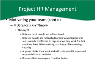 Project HR Management
• Motivating your team (cont’d)
  – McGregor’s X-Y Theory
     • Theory X
        – Believes most people are self-centered
        – Believes people are motivated by their physiological and
          safety needs, indifferent to organization they work for, lack
          ambition, have little creativity, and low problem solving
          capacity
        – Appears dislike their work and will try to avoid it; also avoid
          responsibility and initiative
        – Distrusts their employees  authoritarian
 