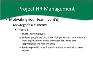 Project HR Management
• Motivating your team (cont’d)
  – McGregor’s X-Y Theory
     • Theory Y
        – Trusts their employees
        – Believes people are discipline, high performers, committed to
          meet organization’s needs they work for, like to take
          responsibility and high initiative
        – Tends to provide more freedom and opportunity for career
          growth
 