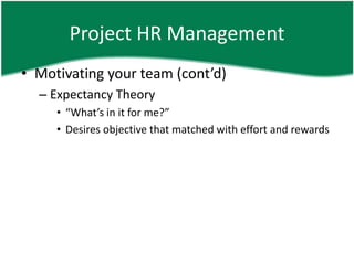 Project HR Management
• Motivating your team (cont’d)
  – Expectancy Theory
     • “What’s in it for me?”
     • Desires objective that matched with effort and rewards
 