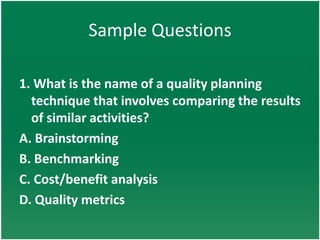 Sample Questions

1. What is the name of a quality planning
  technique that involves comparing the results
  of similar activities?
A. Brainstorming
B. Benchmarking
C. Cost/benefit analysis
D. Quality metrics
 