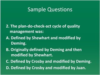 Sample Questions

2. The plan-do-check-act cycle of quality
  management was:
A. Defined by Shewhart and modified by
   Deming.
B. Originally defined by Deming and then
   modified by Shewhart.
C. Defined by Crosby and modified by Deming.
D. Defined by Crosby and modified by Juan.
 