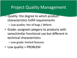 Project Quality Management
• Quality: the degree to which product
  characteristics fulfill requirements
  – Low quality: lots of bugs / defects
• Grade: assigned category to products with
  same/similar functional use but different in
  technical characteristics
  – Low grade: limited features
• Low quality = PROBLEM
 