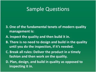 Sample Questions

3. One of the fundamental tenets of modern quality
   management is:
A. Inspect the quality and then build it in.
B. There is no need to design and build in the quality
   until you do the inspection, if it’s needed.
C. Break all rules: Deliver the product in a timely
   fashion and then work on the quality.
D. Plan, design, and build in quality as opposed to
   inspecting it in.
 