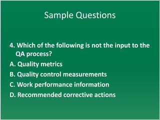 Sample Questions


4. Which of the following is not the input to the
  QA process?
A. Quality metrics
B. Quality control measurements
C. Work performance information
D. Recommended corrective actions
 