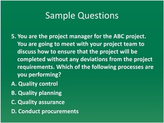 Sample Questions
5. You are the project manager for the ABC project.
   You are going to meet with your project team to
   discuss how to ensure that the project will be
   completed without any deviations from the project
   requirements. Which of the following processes are
   you performing?
A. Quality control
B. Quality planning
C. Quality assurance
D. Conduct procurements
 