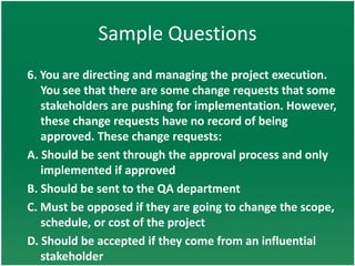 Sample Questions
6. You are directing and managing the project execution.
   You see that there are some change requests that some
   stakeholders are pushing for implementation. However,
   these change requests have no record of being
   approved. These change requests:
A. Should be sent through the approval process and only
   implemented if approved
B. Should be sent to the QA department
C. Must be opposed if they are going to change the scope,
   schedule, or cost of the project
D. Should be accepted if they come from an influential
   stakeholder
 