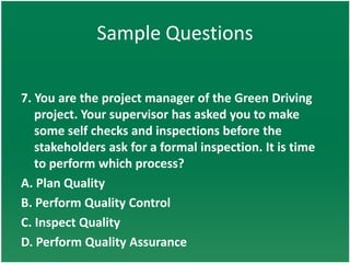 Sample Questions

7. You are the project manager of the Green Driving
   project. Your supervisor has asked you to make
   some self checks and inspections before the
   stakeholders ask for a formal inspection. It is time
   to perform which process?
A. Plan Quality
B. Perform Quality Control
C. Inspect Quality
D. Perform Quality Assurance
 