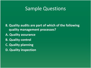 Sample Questions

8. Quality audits are part of which of the following
   quality management processes?
A. Quality assurance
B. Quality control
C. Quality planning
D. Quality inspection
 