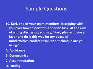Sample Questions

10. Karl, one of your team members, is arguing with
   you over how to perform a specific task. At the end
   of a long discussion, you say, “Karl, please do me a
   favor and do it this way for my peace of
   mind.”Which conflict resolution technique are you
   using?
A. Avoidance
B. Compromise
C. Accommodation
D. Forcing
 