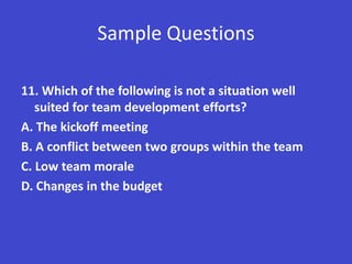 Sample Questions

11. Which of the following is not a situation well
   suited for team development efforts?
A. The kickoff meeting
B. A conflict between two groups within the team
C. Low team morale
D. Changes in the budget
 