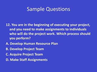 Sample Questions

12. You are in the beginning of executing your project,
   and you need to make assignments to individuals
   who will do the project work. Which process should
   you perform?
A. Develop Human Resource Plan
B. Develop Project Team
C. Acquire Project Team
D. Make Staff Assignments
 