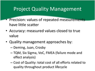 Project Quality Management
• Precision: values of repeated measurements
  have little scatter
• Accuracy: measured values closed to true
  value
• Quality management approaches by:
  – Deming, Juan, Crosby
  – TQM, Six Sigma, VoC, FMEA (failure mode and
    effect analysis)
  – Cost of Quality: total cost of all efforts related to
    quality throughout product lifecycle
 