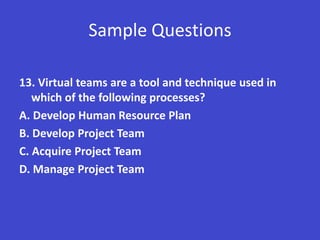 Sample Questions

13. Virtual teams are a tool and technique used in
   which of the following processes?
A. Develop Human Resource Plan
B. Develop Project Team
C. Acquire Project Team
D. Manage Project Team
 