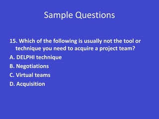 Sample Questions

15. Which of the following is usually not the tool or
   technique you need to acquire a project team?
A. DELPHI technique
B. Negotiations
C. Virtual teams
D. Acquisition
 