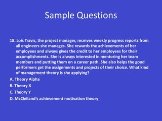 Sample Questions

18. Lois Travis, the project manager, receives weekly progress reports from
    all engineers she manages. She rewards the achievements of her
    employees and always gives the credit to her employees for their
    accomplishments. She is always interested in mentoring her team
    members and putting them on a career path. She also helps the good
    performers get the assignments and projects of their choice. What kind
    of management theory is she applying?
A. Theory Alpha
B. Theory X
C. Theory Y
D. McClelland’s achievement motivation theory
 