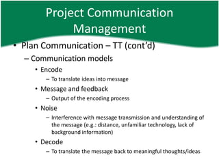 Project Communication
             Management
• Plan Communication – TT (cont’d)
  – Communication models
     • Encode
        – To translate ideas into message
     • Message and feedback
        – Output of the encoding process
     • Noise
        – Interference with message transmission and understanding of
          the message (e.g.: distance, unfamiliar technology, lack of
          background information)
     • Decode
        – To translate the message back to meaningful thoughts/ideas
 