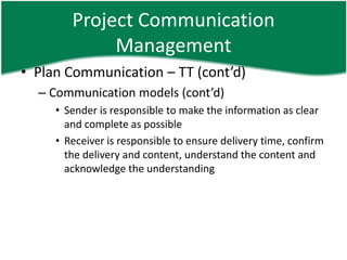 Project Communication
             Management
• Plan Communication – TT (cont’d)
  – Communication models (cont’d)
     • Sender is responsible to make the information as clear
       and complete as possible
     • Receiver is responsible to ensure delivery time, confirm
       the delivery and content, understand the content and
       acknowledge the understanding
 