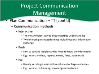 Project Communication
             Management
• Plan Communication – TT (cont’d)
  – Communication methods
     • Interactive
        – The most efficient way to ensure parties understanding
        – Two or more parties performing multidirectional information
          exchange
     • Push
        – Sent to specific recipients who need to know the information
        – E.g.: letters, memos, reports, emails, faxes, voice mails
     • Pull
        – Usually very large information volumes for large audiences
        – E.g.: intranet, e-learning, knowledge repositories
 