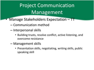 Project Communication
             Management
• Manage Stakeholders Expectation – TT
  – Communication method
  – Interpersonal skills
     • Building trusts, resolve conflict, active listening, and
       overcome resistance
  – Management skills
     • Presentation skills, negotiating, writing skills, public
       speaking skill
 