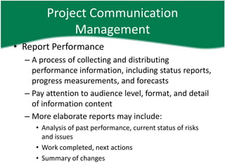 Project Communication
             Management
• Report Performance
  – A process of collecting and distributing
    performance information, including status reports,
    progress measurements, and forecasts
  – Pay attention to audience level, format, and detail
    of information content
  – More elaborate reports may include:
     • Analysis of past performance, current status of risks
       and issues
     • Work completed, next actions
     • Summary of changes
 