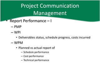 Project Communication
             Management
• Report Performance – I
  – PMP
  – WPI
     • Deliverables status, schedule progress, costs incurred
  – WPM
     • Planned vs actual report of
        – Schedule performance
        – Cost performance
        – Technical performance
 