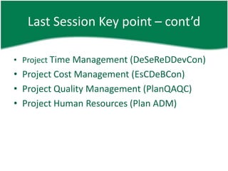 Last Session Key point – cont’d

• Project Time Management (DeSeReDDevCon)
• Project Cost Management (EsCDeBCon)
• Project Quality Management (PlanQAQC)
• Project Human Resources (Plan ADM)
 