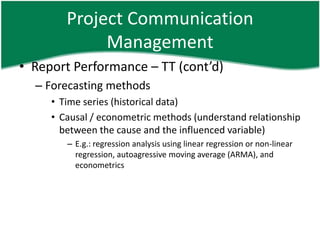 Project Communication
             Management
• Report Performance – TT (cont’d)
  – Forecasting methods
     • Time series (historical data)
     • Causal / econometric methods (understand relationship
       between the cause and the influenced variable)
        – E.g.: regression analysis using linear regression or non-linear
          regression, autoagressive moving average (ARMA), and
          econometrics
 