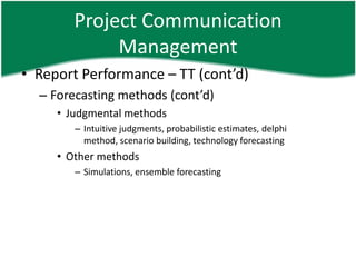 Project Communication
             Management
• Report Performance – TT (cont’d)
  – Forecasting methods (cont’d)
     • Judgmental methods
        – Intuitive judgments, probabilistic estimates, delphi
          method, scenario building, technology forecasting
     • Other methods
        – Simulations, ensemble forecasting
 
