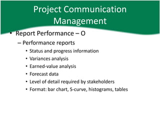 Project Communication
               Management
• Report Performance – O
  – Performance reports
     •   Status and progress information
     •   Variances analysis
     •   Earned-value analysis
     •   Forecast data
     •   Level of detail required by stakeholders
     •   Format: bar chart, S-curve, histograms, tables
 