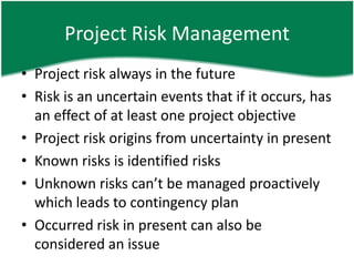 Project Risk Management
• Project risk always in the future
• Risk is an uncertain events that if it occurs, has
  an effect of at least one project objective
• Project risk origins from uncertainty in present
• Known risks is identified risks
• Unknown risks can’t be managed proactively
  which leads to contingency plan
• Occurred risk in present can also be
  considered an issue
 