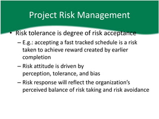 Project Risk Management
• Risk tolerance is degree of risk acceptance
  – E.g.: accepting a fast tracked schedule is a risk
    taken to achieve reward created by earlier
    completion
  – Risk attitude is driven by
    perception, tolerance, and bias
  – Risk response will reflect the organization’s
    perceived balance of risk taking and risk avoidance
 