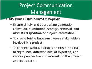 Project Communication
             Management
• IdS Plan DisInt ManSEx RepPer
  – Ensure timely and appropriate generation,
    collection, distribution, storage, retrieval, and
    ultimate disposition of project information
  – To create bridge between diverse stakeholders
    involved in a project
  – To connect various culture and organizational
    backgrounds, different level of expertise, and
    various perspective and interests in the project
    and its outcome
 