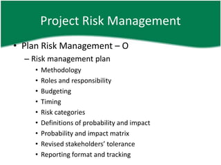 Project Risk Management
• Plan Risk Management – O
  – Risk management plan
    •   Methodology
    •   Roles and responsibility
    •   Budgeting
    •   Timing
    •   Risk categories
    •   Definitions of probability and impact
    •   Probability and impact matrix
    •   Revised stakeholders’ tolerance
    •   Reporting format and tracking
 
