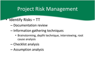 Project Risk Management
• Identify Risks – TT
  – Documentation review
  – Information gathering techniques
     • Brainstorming, deplhi technique, interviewing, root
       cause analysis
  – Checklist analysis
  – Assumption analysis
 