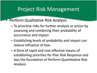 Project Risk Management
• Perform Qualitative Risk Analysis
  – To prioritize risks for further analysis or action by
    assessing and combining their probability of
    occurrence and impact
  – Establishing levels of probability and impact can
    reduce influence of bias
  – A form of rapid and cost-effective means of
    establishing priorities for Plan Risk Response and
    lays the foundation of Perform Quantitative Risk
    Analysis
 