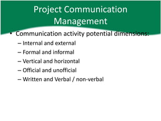 Project Communication
             Management
• Communication activity potential dimensions:
  – Internal and external
  – Formal and informal
  – Vertical and horizontal
  – Official and unofficial
  – Written and Verbal / non-verbal
 