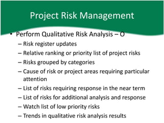Project Risk Management
• Perform Qualitative Risk Analysis – O
  – Risk register updates
  – Relative ranking or priority list of project risks
  – Risks grouped by categories
  – Cause of risk or project areas requiring particular
    attention
  – List of risks requiring response in the near term
  – List of risks for additional analysis and response
  – Watch list of low priority risks
  – Trends in qualitative risk analysis results
 