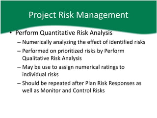 Project Risk Management
• Perform Quantitative Risk Analysis
  – Numerically analyzing the effect of identified risks
  – Performed on prioritized risks by Perform
    Qualitative Risk Analysis
  – May be use to assign numerical ratings to
    individual risks
  – Should be repeated after Plan Risk Responses as
    well as Monitor and Control Risks
 