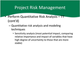 Project Risk Management
• Perform Quantitative Risk Analysis – TT
  (cont’d)
  – Quantitative risk analysis and modeling
    techniques
     • Sensitivity analysis (most potential impact, comparing
       relative importance and impact of variables that have
       high degree of uncertainty to those that are more
       stable)
 