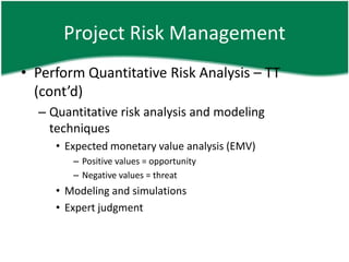 Project Risk Management
• Perform Quantitative Risk Analysis – TT
  (cont’d)
  – Quantitative risk analysis and modeling
    techniques
     • Expected monetary value analysis (EMV)
        – Positive values = opportunity
        – Negative values = threat
     • Modeling and simulations
     • Expert judgment
 
