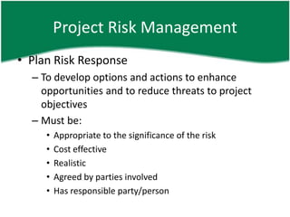 Project Risk Management
• Plan Risk Response
  – To develop options and actions to enhance
    opportunities and to reduce threats to project
    objectives
  – Must be:
     •   Appropriate to the significance of the risk
     •   Cost effective
     •   Realistic
     •   Agreed by parties involved
     •   Has responsible party/person
 
