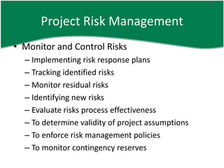 Project Risk Management
• Monitor and Control Risks
  – Implementing risk response plans
  – Tracking identified risks
  – Monitor residual risks
  – Identifying new risks
  – Evaluate risks process effectiveness
  – To determine validity of project assumptions
  – To enforce risk management policies
  – To monitor contingency reserves
 
