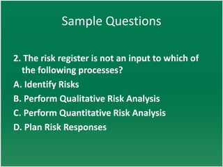 Sample Questions

2. The risk register is not an input to which of
  the following processes?
A. Identify Risks
B. Perform Qualitative Risk Analysis
C. Perform Quantitative Risk Analysis
D. Plan Risk Responses
 